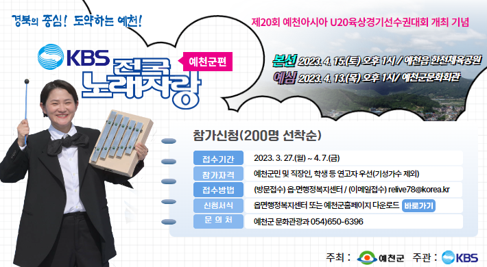 경북의 중심! 도약하는 예천!KBS 전국노래자랑 예천군편제20회 예천아시아 U20육상경기선수권대회 개최기념본선 2023.4.15.(토) 오후 1시 /예천읍 한천체육공원예심 2023.4.13.(목) 오후 1시 /예천군 문화회관 참가신청(200명 선착순)접수기간 2023.3.27.(월) ~ 4.7.(금)참가자격 예천군민 및 직장인, 학생 등 연고자 우선(기성가수 제외)접수방법 (방문접수) 읍면 행정복지센터 /(이메일접수) relive78@korea.kr신청서식 읍면행정복지센터 또는 예천군 홈페이지 다운로드문의처 예천군 문화관광과 054)654-6396주최 예천군 주관 KBS